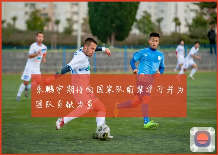 朱鹏宇期待向国家队前辈学习并为团队贡献力量