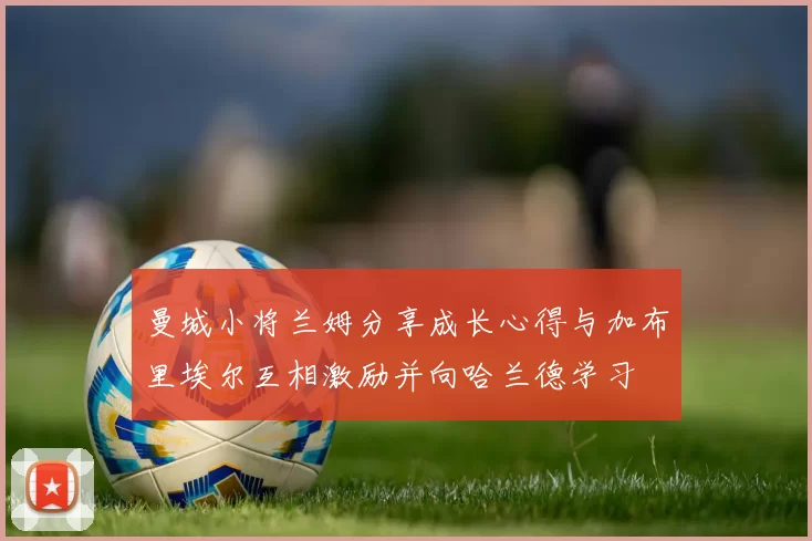 曼城小将兰姆分享成长心得与加布里埃尔互相激励并向哈兰德学习