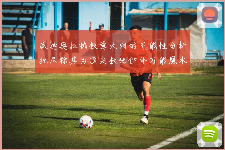 瓜迪奥拉执教意大利的可能性分析托尼称其为顶尖教练但非万能魔术师