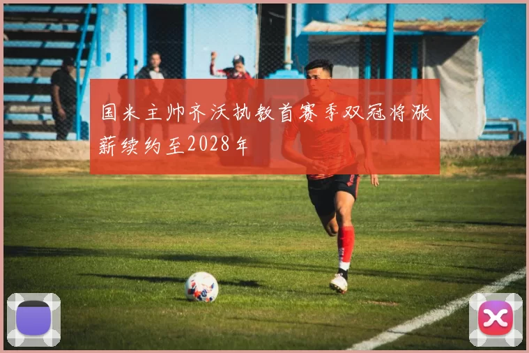 国米主帅齐沃执教首赛季双冠将涨薪续约至2028年