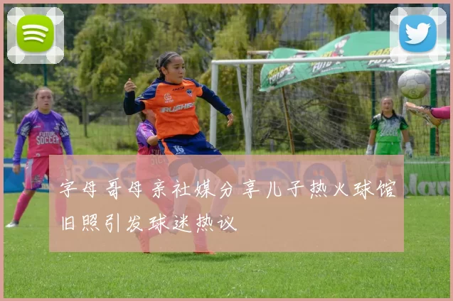 字母哥母亲社媒分享儿子热火球馆旧照引发球迷热议