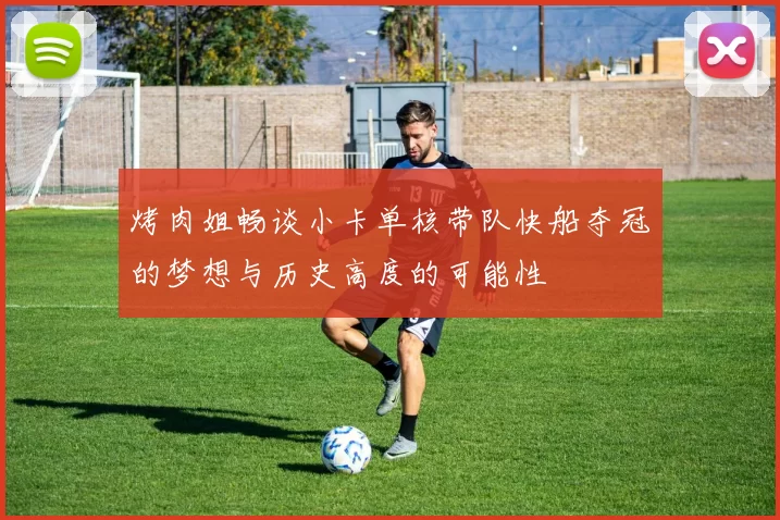 烤肉姐畅谈小卡单核带队快船夺冠的梦想与历史高度的可能性