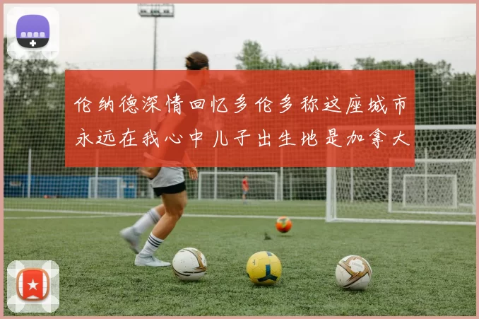 伦纳德深情回忆多伦多称这座城市永远在我心中儿子出生地是加拿大