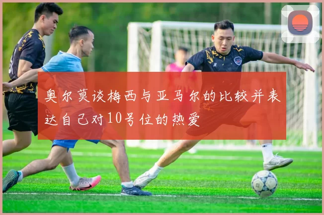 奥尔莫谈梅西与亚马尔的比较并表达自己对10号位的热爱