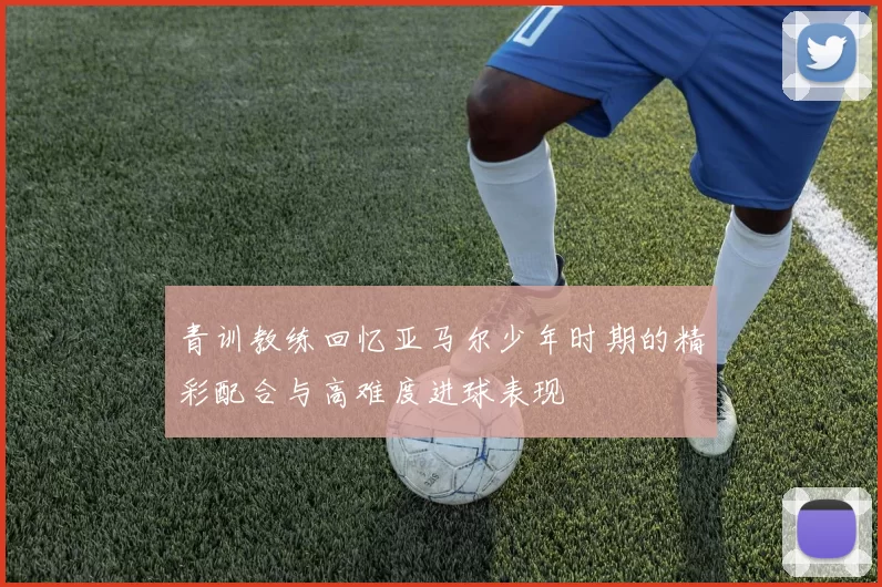 青训教练回忆亚马尔少年时期的精彩配合与高难度进球表现