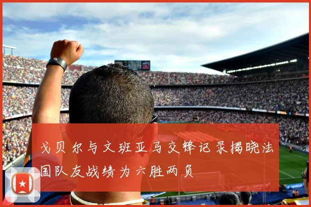 戈贝尔与文班亚马交锋记录揭晓法国队友战绩为六胜两负