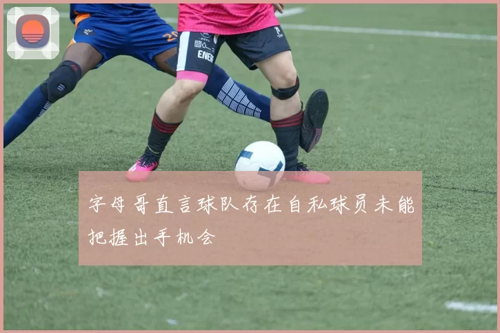 字母哥直言球队存在自私球员未能把握出手机会