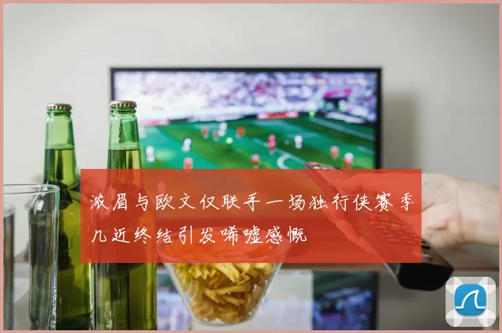 浓眉与欧文仅联手一场独行侠赛季几近终结引发唏嘘感慨