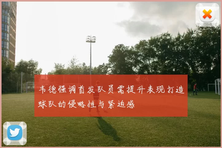 韦德强调首发队员需提升表现打造球队的侵略性与紧迫感
